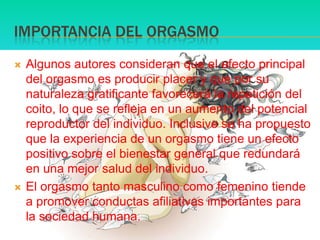 IMPORTANCIA DEL ORGASMOAlgunos autores consideran que el efecto principal del orgasmo es producir placer y que por su naturaleza gratificante favorecerá la repetición del coito, lo que se refleja en un aumento del potencial reproductor del individuo. Inclusive se ha propuesto que la experiencia de un orgasmo tiene un efecto positivo sobre el bienestar general que redundará en una mejor salud del individuo.El orgasmo tanto masculino como femenino tiende a promover conductas afiliativasimportantes para la sociedad humana.