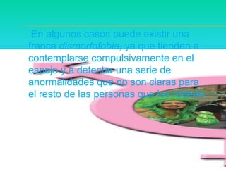     En algunos casos puede existir una franca dismorfofobia, ya que tienden a contemplarse compulsivamente en el espejo y a detectar una serie de anormalidades que no son claras para el resto de las personas que los rodean.