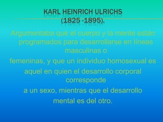 Argumentaba que el cuerpo y la mente están programados para desarrollarse en líneas masculinas ofemeninas, y que un individuo homosexual esaquel en quien el desarrollo corporal correspondea un sexo, mientras que el desarrollomental es del otro.Karl HeinrichUlrichs(1825 -1895).