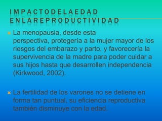 I m p a c t o d e l a e d a de n l a r e p r o d u c t i v i d a dLa menopausia, desde esta perspectiva, protegería a la mujer mayor de los riesgos del embarazo y parto, y favorecería la supervivencia de la madre para poder cuidar a sus hijos hasta que desarrollen independencia (Kirkwood, 2002).La fertilidad de los varones no se detiene en forma tan puntual, su eficiencia reproductiva también disminuye con la edad.
