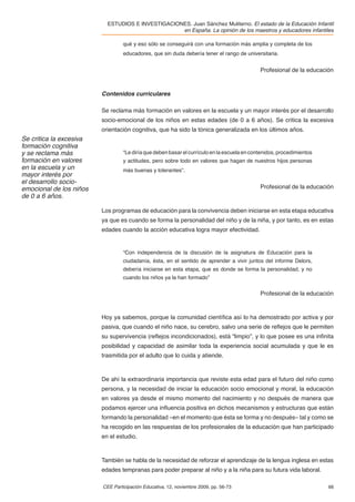 ESTUDIOS E INVESTIGACIONES. Juan Sánchez Muliterno. El estado de la Educación Infantil
                                                   en España. La opinión de los maestros y educadores infantiles

                                  qué y eso sólo se conseguirá con una formación más amplia y completa de los
                                  educadores, que sin duda debería tener el rango de universitaria.


                                                                                             Profesional de la educación



                         Contenidos curriculares

                         Se reclama más formación en valores en la escuela y un mayor interés por el desarrollo
                         socio-emocional de los niños en estas edades (de 0 a 6 años). Se critica la excesiva
                         orientación cognitiva, que ha sido la tónica generalizada en los últimos años.
Se critica la excesiva
formación cognitiva
y se reclama más                  “Le diría que deben basar el currículo en la escuela en contenidos, procedimientos
formación en valores              y actitudes, pero sobre todo en valores que hagan de nuestros hijos personas
en la escuela y un                más buenas y tolerantes”.
mayor interés por
el desarrollo socio-
emocional de los niños                                                                       Profesional de la educación
de 0 a 6 años.

                         Los programas de educación para la convivencia deben iniciarse en esta etapa educativa
                         ya que es cuando se forma la personalidad del niño y de la niña, y por tanto, es en estas
                         edades cuando la acción educativa logra mayor efectividad.


                                  “Con independencia de la discusión de la asignatura de Educación para la
                                  ciudadanía, ésta, en el sentido de aprender a vivir juntos del informe Delors,
                                  debería iniciarse en esta etapa, que es donde se forma la personalidad, y no
                                  cuando los niños ya la han formado”

                                                                                             Profesional de la educación



                         Hoy ya sabemos, porque la comunidad cientíﬁca así lo ha demostrado por activa y por
                         pasiva, que cuando el niño nace, su cerebro, salvo una serie de reﬂejos que le permiten
                         su supervivencia (reﬂejos incondicionados), está “limpio”, y lo que posee es una inﬁnita
                         posibilidad y capacidad de asimilar toda la experiencia social acumulada y que le es
                         trasmitida por el adulto que lo cuida y atiende.



                         De ahí la extraordinaria importancia que reviste esta edad para el futuro del niño como
                         persona, y la necesidad de iniciar la educación socio emocional y moral, la educación
                         en valores ya desde el mismo momento del nacimiento y no después de manera que
                         podamos ejercer una inﬂuencia positiva en dichos mecanismos y estructuras que están
                         formando la personalidad –en el momento que ésta se forma y no después– tal y como se
                         ha recogido en las respuestas de los profesionales de la educación que han participado
                         en el estudio.



                         También se habla de la necesidad de reforzar el aprendizaje de la lengua inglesa en estas
                         edades tempranas para poder preparar al niño y a la niña para su futura vida laboral.

                         CEE Participación Educativa, 12, noviembre 2009, pp. 56-73                                    66
 