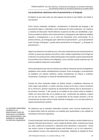TRIBUNA ABIERTA. Ana Viera Sánchez. El desarrollo del lenguaje y la actividad matemática,
                                                     dos elementos básicos en la práctica educativa en la etapa infantil

                            Las productivas relaciones entre el pensamiento y el lenguaje

                            El objetivo es que sean cada vez más capaces de pensar lo que hablan y de hablar lo
                            que piensan.



                            Como hemos empezado señalando, consideramos el desarrollo del lenguaje y del
                            pensamiento lógico y matemático como elementos de orden preferente. Los maestros
                            y maestras de Educación Infantil debemos ocuparnos de ellos con sensibilidad y rigor.
                            Como es sabido la relación entre el pensamiento y el lenguaje ha sido objeto de múltiples
                            estudios e investigaciones y es un tema tan interesante como controvertido. En la
                            primera infancia ¿es el lenguaje quien determina el pensamiento?; ¿es el pensamiento
                            quien da lugar al lenguaje?; ¿puede darse pensamiento sin lenguaje?, ¿y lenguaje sin
                            pensamiento?...


                            Según nos situemos en la órbita de uno u otro autor sostendremos que el pensamiento es
                            el motor, la causa que impulsa a los niños y niñas a hablar (cognitivistas como Piaget así
                            lo aﬁrman) o la consecuencia o efecto del lenguaje como postulan autores pertenecientes
                            al movimiento socio histórico como Wigotsky, Luria y Leontiev cuando sostienen que “de
                            entre las palabras despunta la racionalidad”.


                            Como educadores lo que más nos interesa es la relación interactiva que los investigadores
                            establecen entre ambas manifestaciones humanas. Entre el lenguaje y el pensamiento
                            se establece una relación sistémica, ambas competencias se inﬂuyen y modiﬁcan
                            mutuamente. Constituyen un bucle de retroalimentación positiva.



                            Cuando los niños manipulan objetos de distinto tamaño y establecen relaciones de
                            orden según este atributo, o cuando vivencian el paso de los días y toman conciencia
                            de su transcurrir, generan esquemas de pensamiento básicos para la aproximación a
                            las primeras nociones. Y ello sucede en la medida en que actúan sobre la realidad y
                            hablan con otros sobre ella; en la medida en que comprenden las palabras y signos
                            con los que nos referimos a ésta. La comprensión de las propias acciones y de las
                            consecuencias de éstas sobre el medio estimula el lenguaje y a su vez éste potencia y
                            regula el pensamiento naciente.


La actividad matemática     No olvidemos que la actividad matemática consiste, como venimos sosteniendo, en
consiste en un              un determinado modo de acercarse a la realidad para aprehenderla y esa realidad se
determinado modo de
acercarse a la realidad     maniﬁesta en términos lingüísticos.
para aprehenderla y esa
realidad se maniﬁesta
en términos lingüísticos.   Cuando el educador ante los escolares del primer ciclo, muestra y nombra objetos que va
                            sacando “del cesto de los tesoros” –peine, cepillo de dientes, jabón– al tiempo que simula
                            sus usos o deﬁne las conexiones o relaciones entre elementos o situaciones –“ahora
                            nos vamos a poner el impermeable porque está lloviendo y así no nos mojaremos”–
                            pone palabras nuevas a las experiencias compartidas, reﬂejando la realidad de forma

                            CEE Participación Educativa, 12, noviembre 2009, pp. 77-86                               84
 