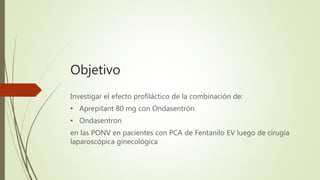 Objetivo
Investigar el efecto profiláctico de la combinación de:
• Aprepitant 80 mg con Ondasentrón
• Ondasentron
en las PONV en pacientes con PCA de Fentanilo EV luego de cirugía
laparoscópica ginecológica
 