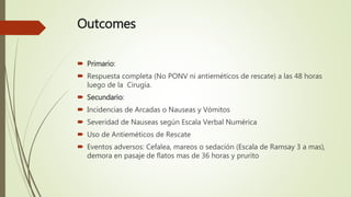 Outcomes
 Primario:
 Respuesta completa (No PONV ni antieméticos de rescate) a las 48 horas
luego de la Cirugía.
 Secundario:
 Incidencias de Arcadas o Nauseas y Vómitos
 Severidad de Nauseas según Escala Verbal Numérica
 Uso de Antieméticos de Rescate
 Eventos adversos: Cefalea, mareos o sedación (Escala de Ramsay 3 a mas),
demora en pasaje de flatos mas de 36 horas y prurito
 