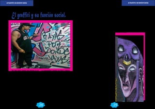 EL FRAFFITI Y SU FUNCION SOCIAL EL FRAFFITI Y SU FUNCION SOCIAL 
GraffArte GraffArte 
DIC 2014 DIC 2014 
29 
28 
Por esta razón cuando una persona ve un 
Graffiti se da cuenta que frente a este se teje 
un misterio, una cultura y un modo de ser 
que no puede pasar desapercibido en la co-tidianeidad 
del lugar donde se desenvuelve. 
No por el hecho de ser gratuitos, anónimos 
y “callejeros” pueden dejarse de lado ya que 
son una expresión cultural que hace parte 
de la comunicación humana y desempeñan 
una importante labor en la construcción de 
identidad citadina. 
Siendo así, la autora exhibe que muchas de 
las paredes de Bogotá están llenas de escri-tos 
que, para algunos, son una ofensa o un 
manchón que daña y contamina la estética 
urbana. Esta concepción nociva y negativa 
del graffiti data desde 1541 cuando Cortés, 
un conquistador español que llegó a México, 
publicó un aviso que decía “Pared blanca, pa-pel 
de necios”, que posteriormente derivaría en 
“papel de canalla”. 
Si lo anterior tiene parte verdad y parte menti-ra 
“El graffiti no es otra cosa más que el ejer-cicio 
del derecho a expresarse libremente e 
intentar alcanzar visibilidad entre los seres 
desconocidos que habitan esta selva de ladrillo 
y concreto.” el graffiti es arte, pero expresarse 
libremente en la actualidad es un signo de re-beldía 
y es considerado un acto vandálico. 
Pero no, en lugar de ser ofensivos o dañinos, se 
trata de mensajes elaborados que tienen sen-tido 
y plasman una ideología y una posición 
definida frente a las condiciones del mundo, 
del entorno y de la realidad. De acuerdo con 
esta última noción, se entiende que el graffiti 
cumple una función comunicativa que expresa 
el pensamiento y la forma de ver el mundo de 
la persona que lo traza en un mural. La pared, 
como la hoja en blanco, es el medio a través 
del cual se hace visible la palabra que pretende 
emitir un mensaje de cualquier naturaleza. 
La pared se vuelve una hoja en blanco ya que 
en las ciudades conviven y confluyen la difer-encia 
y la diversidad cultural porque a ella lle-gan 
personas de lugares remotos para establec-erse 
en busca de oportunidades y con miras a 
forjar un porvenir más próspero. Llegan per-sonas 
que quieren integrarse a las actividades 
y rutinas capitalinas para tener voz y voto en 
todo lo que aquí acontece. Pero cuando mu-chos 
de ellos se estrellan con el impedimento 
para poder intervenir en los medios de comu-nicación 
oficiales, se ingenian la manera de 
hacerse sentir ¿Cómo? ¿Con que? La Solución 
a través del graffiti. Dada la multiplicidad de 
pensamientos que concurren en la vida urbana 
y que no todos tienen cabida ni salida en los 
principales centros de distribución de comu-nicación, 
el graffiti facilita y ayuda a que todos 
tengan una tribuna para predicar sus filosofías, 
modos de ser y visiones del mundo. 
Andrea Peñaloza pone de ejemplo a Bogotá de 
nuevo en donde existen millones de habitantes, 
muchos de ellos impedidos para participar en 
los escenarios donde se exhiben a ciertas élites 
exclusivas y los medios no cumplen a cabali-dad 
con su función de asimilarlos ni acogerlos, 
el graffiti es un recurso del que disponen para 
hacerse notar. Dicho por Umberto Eco: “Se ex-presan 
a través del graffiti, aquellos mensajes 
que no es posible incluir en otros circuitos de 
comunicación, por incapacidad de poseer un 
medio”. 
Los medios deben contribuir a la adaptación 
del individuo a la vida social y hacerlo sentir 
significativo, pero si se trunca este principio, la 
masa anónima se vale de herramientas como el 
graffiti para que su voz se oiga, retumbe y ten-ga, 
por un breve instante, algún protagonismo 
en el acontecer de los hechos, de la historia y 
del tiempo del hombre. 
En resumen el graffiti cumple la función de 
otorgarle importancia a quienes, por cualquier 
motivo o razón, se sienten excluidos, invisibles, 
disipados y ajenos a los medios de comuni-cación 
dominantes que sólo hablan, conceden 
y dedican espacios a unos pocos. Se convierte 
en una corriente alternativa de expresión y 
opinión para quienes no se contentan con el 
manejo furtivo y sesgado que dan los medios 
a la información. Como conclusión el graf-fiti 
es una manifestación cultural forjadora de 
identidad, usada por aquellos que se sienten 
fantasmas para los circuitos informativos for-males 
de la ciudad. 
El graffiti y su función social. 
 
