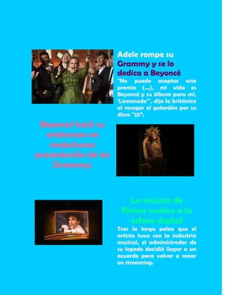 Adele rompe su
Grammy y se lo
dedica a Beyoncé
"No puedo aceptar este
premio (...), mi vida es
Beyoncé y su álbum para mí,
'Lemonade'", dijo la británica
al recoger el galardón por su
disco "25”.
Beyoncé lució su
embarazo en
majestuosa
presentación de los
Grammys
La música de
Prince vuelve a la
esfera digital
Tras la larga pelea que el
artista tuvo con la industria
musical, el administrador de
su legado decidió llegar a un
acuerdo para volver a sonar
en streaming.
 