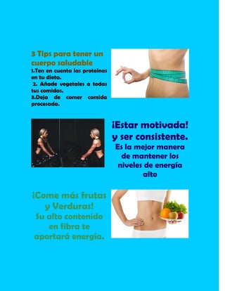 3 Tips para tener un
cuerpo saludable
1.Ten en cuenta las proteínas
en tu dieta.
2. Añade vegetales a todas
tus comidas.
3.Deja de comer comida
procesada.
¡Estar motivada!
y ser consistente.
Es la mejor manera
de mantener los
niveles de energía
alto
¡Come más frutas
y Verduras!
Su alto contenido
en fibra te
aportará energía.
 
