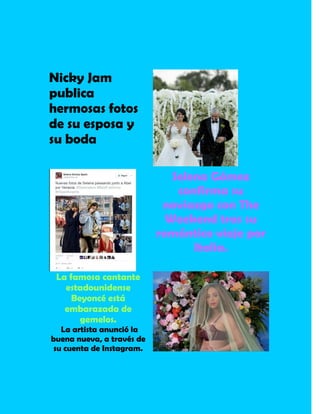 Nicky Jam
publica
hermosas fotos
de su esposa y
su boda
Selena Gómez
confirma su
noviazgo con The
Weekend tras su
romántico viaje por
Italia.
La famosa cantante
estadounidense
Beyoncé está
embarazada de
gemelos.
La artista anunció la
buena nueva, a través de
su cuenta de Instagram.
 