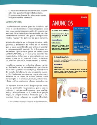 •	 Es necesario valerse de señas manuales o corpo-
rales para que el sordo aprenda la sintaxis.
•	 Es importante observar las señas para expresar
la significación de los verbos.
CLASIFICADORES:
Los clasificadores forman parte de la cultura del
sordo es su vida cotidiana. Son estrategias que usan
para tener una mejor comprensión del entorno que
les rodea. No se usan signos determinados para dar
a entender un contexto sino que se configuran los
objetos, lugares y las personas de quien se habla.
Al describir objetos en la lengua de señas confi-
guramos y delineamos la forma de los mismos
que se están describiendo, con el fin de ampliar
la comprensión del mensaje. En la lengua de se-
ñas existen algunas señas que se les conoce como
CLASIFICADORES, y se usan para describir las
características inherentes y sobresalientes de un
objeto como es el material, forma, consisten-
cia, tamaño, ubicación, ordenamiento y número.
Los objetos pueden ser redondos, planos, en for-
ma de círculo, etc. Se utiliza la mímica para descri-
bir la forma y el tamaño del objeto, y dependiendo
del tamaño del objeto, la seña se agranda o acor-
ta. Un clasificador uno o varios rasgos más carac-
terísticos de un objeto de manera precisa, como
por ejemplo, si es animado, humano, si tiene mo-
vilidad , si los objetos son planos, redondos, etc.
En resumen, la LSM es una lengua que se trans-
mite de generación en generación, que se usa en
casi todo el país, es una lengua que tiene una his-
toria y, principalmente, es a través de su propia
lengua, la Lengua de Señas Mexicana, que la co-
munidad Sorda adquiere su propia identidad.
Karla Faurot et. al. (1999). “Lenguaje de signos mexicano”.
 