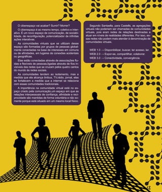 27
I
I
I
I
I
I
I
I
I
II
IISegundo Santaella, para Castells, as agregações
virtuais não poderiam ser chamadas de comunidades
virtuais, pois eram redes de relações destinadas a
atuar em níveis de realidades diferentes. Por isso, es-
sas redes não podem mais atender à denominação de
comunidades virtuais.
WEB 1.0 → Disponibilizar, buscar, ter acesso, ler.
WEB 2.0 → Expor-se, compartilhar, colaborar.
WEB 3.0 → Conectividade, convergência.
O ciberespaço vai acabar? Sumir? Morrer?
O ciberespaço é ao mesmo tempo, coletivo e inter-
ativo. É um novo espaço de comunicação, de sociabi-
lidade, de reconfiguração, potencializador de infinitas
ações interativas.
As comunidades virtuais que se utilizam desse
espaço são formadas por grupos de pessoas global-
mente conectadas na base de interesses em comuns
ou de afinidades, em lugares de conexões acidentais
ou geográficas.
Elas estão conectadas através de associações flu-
idas e flexíveis de pessoas,ligadas através de fios in-
visíveis das redes que se cruzam pelos quatro cantos
do mundo às redes sociais.
As comunidades tendem ao isolamento, mas a
medida que ela alcança ônibus, TV,rádio, jornal, elas
se fortalecem a medida que a internet se relaciona
com essas comunidades tradicionais.
A importância na comunidade virtual está no es-
paço criado pela comunicação,um espaço em que as
relações interpessoais de confiança, afinidade e reci-
procidade são mantidas de forma voluntária e não so-
mente porque está situado em um mesmo local físico.
 