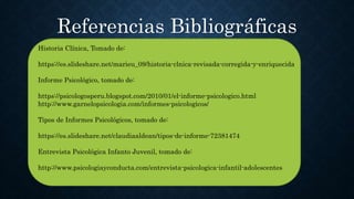 Historia Clínica, Tomado de:
https://es.slideshare.net/marieu_09/historia-clnica-revisada-corregida-y-enriquecida
Informe Psicológico, tomado de:
https://psicologosperu.blogspot.com/2010/01/el-informe-psicologico.html
http://www.garnelopsicologia.com/informes-psicologicos/
Tipos de Informes Psicológicos, tomado de:
https://es.slideshare.net/claudiaaldean/tipos-de-informe-72381474
Entrevista Psicológica Infanto Juvenil, tomado de:
http://www.psicologiayconducta.com/entrevista-psicologica-infantil-adolescentes
Referencias Bibliográficas
 