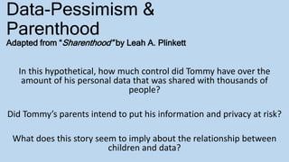 Data-Pessimism &
Parenthood
Adapted from “Sharenthood” by Leah A. Plinkett
In this hypothetical, how much control did Tommy have over the
amount of his personal data that was shared with thousands of
people?
Did Tommy’s parents intend to put his information and privacy at risk?
What does this story seem to imply about the relationship between
children and data?
 