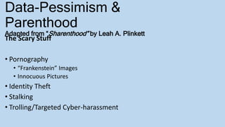 Data-Pessimism &
Parenthood
Adapted from “Sharenthood” by Leah A. Plinkett
The Scary Stuff
• Pornography
• “Frankenstein” Images
• Innocuous Pictures
• Identity Theft
• Stalking
• Trolling/Targeted Cyber-harassment
 