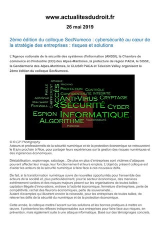 www.actualitesdudroit.fr
26 mai 2019
2ème édition du colloque SecNumeco : cybersécurité au cœur de
la stratégie des entreprises : risques et solutions
L’Agence nationale de la sécurité des systèmes d'information (ANSSI), la Chambre de
commerce et d'industrie (CCI) des Alpes-Maritimes, la préfecture de région PACA, le SISSE,
la Gendarmerie des Alpes-Maritimes, le CLUSIR PACA et Telecom Valley organisent la
2ème édition du colloque SecNumeco.
© © GP Photography
Acteurs et professionnels de la sécurité numérique et de la protection économique se retrouveront
le 6 juin prochain à Nice, pour partager leurs expériences sur la gestion des risques numériques et
des ingérences économiques.
Déstabilisation, espionnage, sabotage…De plus en plus d’entreprises sont victimes d’attaques
pouvant affecter leur image, leur fonctionnement et leurs emplois. L’objet du présent colloque est
d’aider les acteurs de la sécurité numérique à faire face à ces nouveaux défis.
De fait, si la transformation numérique ouvre de nouvelles opportunités pour l’ensemble des
acteurs de la société et, plus particulièrement, pour le secteur économique, des menaces
extrêmement variées et des risques majeurs pèsent sur les organisations de toutes tailles :
captation illégale d’innovations, entrave à l’activité économique, fermeture d’entreprises, perte de
compétitivité, rachat des fleurons économiques, perte de souveraineté…
Autant d’exemples qui illustrent encore la nécessité, pour les entreprises de toutes tailles, de
relever les défis de la sécurité du numérique et de la protection économique.
Cette année, le colloque mettra l’accent sur les solutions et les bonnes pratiques à mettre en
œuvre. Il présentera les réflexes indispensables aux entreprises pour faire face aux risques, en
prévention, mais également suite à une attaque informatique. Basé sur des témoignages concrets,
 