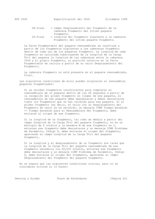 RFC 2460 Especificación del IPv6 Diciembre 1998
DF.final = campo Desplazamiento del Fragmento de la
cabecera Fragmento del último paquete
fragmento.
LF.final = longitud del fragmento siguiente a la cabecera
Fragmento del último paquete fragmento.
La Parte Fragmentable del paquete reensamblado se construye a
partir de los fragmentos siguientes a las cabeceras Fragmento
dentro de cada uno de los paquetes fragmento. La longitud de cada
fragmento es calculada substrayendo de la Longitud de la Carga
Útil del paquete la longitud de las cabeceras entre la cabecera
IPv6 y el propio fragmento, su posición relativa en la Parte
Fragmentable se calcula a partir de su valor Desplazamiento del
Fragmento.
La cabecera Fragmento no está presente en el paquete reensamblado,
final.
Las siguientes condiciones de error pueden originarse al reensamblar
paquetes fragmentados:
Si se reciben fragmentos insuficientes para completar el
reensamblaje de un paquete dentro de los 60 segundos a partir de
la recepción del primer fragmento en llegar de ese paquete, el
reensamblaje de ese paquete debe abandonarse y deben descartarse
todos los fragmentos que se han recibido para ese paquete. Si el
primer fragmento (es decir, el único con un Desplazamiento del
Fragmento de cero) se ha recibido, un mensaje ICMP Tiempo Excedido
-- Tiempo Excedido para el Reensamblaje del Fragmento, debe
enviarse al origen de ese fragmento.
Si la longitud de un fragmento, tal como se dedujo a partir del
campo Longitud de la Carga Útil del paquete fragmento, no es un
múltiplo de 8 octetos y la bandera M de ese fragmento es 1,
entonces ese fragmento debe descartarse y un mensaje ICMP Problema
de Parámetro, Código 0, debe enviarse al origen del fragmento,
apuntando al campo Longitud de la Carga Útil del paquete
fragmento.
Si la longitud y el desplazamiento de un fragmento son tales que
la Longitud de la Carga Útil del paquete reensamblado de ese
fragmento excedería los 65,535 octetos, entonces ese fragmento
debe descartarse y un mensaje ICMP Problema de Parámetro, Código
0, debe enviarse al origen del fragmento, apuntando al campo
Desplazamiento del Fragmento del paquete fragmento.
No se espera que las siguientes condiciones ocurran, pero no se
consideran errores si lo hacen:
Deering & Hinden Track de Estándares [Página 22]
 