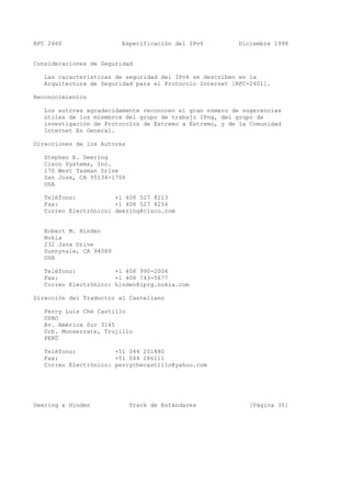 RFC 2460 Especificación del IPv6 Diciembre 1998
Consideraciones de Seguridad
Las características de seguridad del IPv6 se describen en la
Arquitectura de Seguridad para el Protocolo Internet [RFC-2401].
Reconocimientos
Los autores agradecidamente reconocen el gran número de sugerencias
útiles de los miembros del grupo de trabajo IPng, del grupo de
investigación de Protocolos de Extremo a Extremo, y de la Comunidad
Internet En General.
Direcciones de los Autores
Stephen E. Deering
Cisco Systems, Inc.
170 West Tasman Drive
San Jose, CA 95134-1706
USA
Teléfono: +1 408 527 8213
Fax: +1 408 527 8254
Correo Electrónico: deering@cisco.com
Robert M. Hinden
Nokia
232 Java Drive
Sunnyvale, CA 94089
USA
Teléfono: +1 408 990-2004
Fax: +1 408 743-5677
Correo Electrónico: hinden@iprg.nokia.com
Dirección del Traductor al Castellano
Percy Luis Ché Castillo
UPAO
Av. América Sur 3145
Urb. Monserrate, Trujillo
PERÚ
Teléfono: +51 044 201880
Fax: +51 044 286111
Correo Electrónico: percychecastillo@yahoo.com
Deering & Hinden Track de Estándares [Página 35]
 