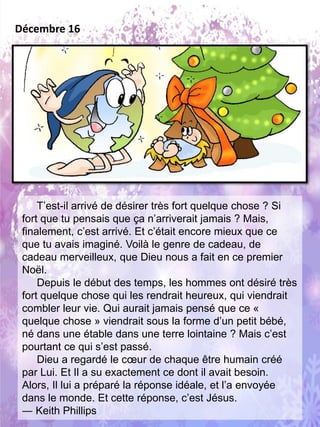 T’est-il arrivé de désirer très fort quelque chose ? Si
fort que tu pensais que ça n’arriverait jamais ? Mais,
finalement, c’est arrivé. Et c’était encore mieux que ce
que tu avais imaginé. Voilà le genre de cadeau, de
cadeau merveilleux, que Dieu nous a fait en ce premier
Noël.
Depuis le début des temps, les hommes ont désiré très
fort quelque chose qui les rendrait heureux, qui viendrait
combler leur vie. Qui aurait jamais pensé que ce «
quelque chose » viendrait sous la forme d’un petit bébé,
né dans une étable dans une terre lointaine ? Mais c’est
pourtant ce qui s’est passé.
Dieu a regardé le cœur de chaque être humain créé
par Lui. Et Il a su exactement ce dont il avait besoin.
Alors, Il lui a préparé la réponse idéale, et l’a envoyée
dans le monde. Et cette réponse, c’est Jésus.
― Keith Phillips
Décembre 16
 