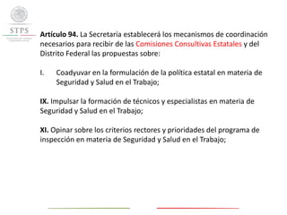 Artículo 94. La Secretaría establecerá los mecanismos de coordinación
necesarios para recibir de las Comisiones Consultivas Estatales y del
Distrito Federal las propuestas sobre:
I. Coadyuvar en la formulación de la política estatal en materia de
Seguridad y Salud en el Trabajo;
IX. Impulsar la formación de técnicos y especialistas en materia de
Seguridad y Salud en el Trabajo;
XI. Opinar sobre los criterios rectores y prioridades del programa de
inspección en materia de Seguridad y Salud en el Trabajo;
 