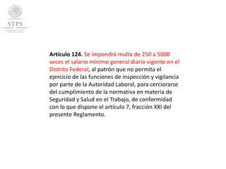 Artículo 124. Se impondrá multa de 250 a 5000
veces el salario mínimo general diario vigente en el
Distrito Federal, al patrón que no permita el
ejercicio de las funciones de inspección y vigilancia
por parte de la Autoridad Laboral, para cerciorarse
del cumplimiento de la normativa en materia de
Seguridad y Salud en el Trabajo, de conformidad
con lo que dispone el artículo 7, fracción XXI del
presente Reglamento.
 