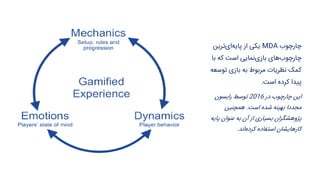 ‫چارچوب‬MDA‫ترین‬‫ای‬‫پایه‬ ‫از‬ ‫یکی‬
‫با‬ ‫که‬ ‫است‬ ‫نمایی‬‫بازی‬ ‫های‬‫چارچوب‬
‫توس‬ ‫بازی‬ ‫به‬ ‫مربوط‬ ‫نظریات‬ ‫کمک‬‫عه‬
‫است‬ ‫کرده‬ ‫پیدا‬.
‫در‬ ‫چارچوب‬ ‫این‬2016‫رابسون‬ ‫توسط‬
‫است‬ ‫شده‬ ‫بهینه‬ ‫مجددا‬.‫همچنین‬
‫پای‬ ‫عنوان‬ ‫به‬ ‫آن‬ ‫از‬ ‫بسیاری‬ ‫پژوهشگران‬‫ه‬
‫اند‬‫کرده‬ ‫استفاده‬ ‫کارهایشان‬.
 