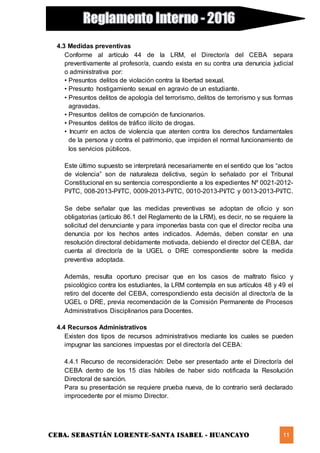CEBA. SEBASTIÁN LORENTE-SANTA ISABEL - HUANCAYO 11
4.3 Medidas preventivas
Conforme al artículo 44 de la LRM, el Director/a del CEBA separa
preventivamente al profesor/a, cuando exista en su contra una denuncia judicial
o administrativa por:
• Presuntos delitos de violación contra la libertad sexual.
• Presunto hostigamiento sexual en agravio de un estudiante.
• Presuntos delitos de apología del terrorismo, delitos de terrorismo y sus formas
agravadas.
• Presuntos delitos de corrupción de funcionarios.
• Presuntos delitos de tráfico ilícito de drogas.
• Incurrir en actos de violencia que atenten contra los derechos fundamentales
de la persona y contra el patrimonio, que impiden el normal funcionamiento de
los servicios públicos.
Este último supuesto se interpretará necesariamente en el sentido que los “actos
de violencia” son de naturaleza delictiva, según lo señalado por el Tribunal
Constitucional en su sentencia correspondiente a los expedientes Nº 0021-2012-
PI/TC, 008-2013-PI/TC, 0009-2013-PI/TC, 0010-2013-PI/TC y 0013-2013-PI/TC.
Se debe señalar que las medidas preventivas se adoptan de oficio y son
obligatorias (artículo 86.1 del Reglamento de la LRM), es decir, no se requiere la
solicitud del denunciante y para imponerlas basta con que el director reciba una
denuncia por los hechos antes indicados. Además, deben constar en una
resolución directoral debidamente motivada, debiendo el director del CEBA, dar
cuenta al director/a de la UGEL o DRE correspondiente sobre la medida
preventiva adoptada.
Además, resulta oportuno precisar que en los casos de maltrato físico y
psicológico contra los estudiantes, la LRM contempla en sus artículos 48 y 49 el
retiro del docente del CEBA, correspondiendo esta decisión al director/a de la
UGEL o DRE, previa recomendación de la Comisión Permanente de Procesos
Administrativos Disciplinarios para Docentes.
4.4 Recursos Administrativos
Existen dos tipos de recursos administrativos mediante los cuales se pueden
impugnar las sanciones impuestas por el director/a del CEBA:
4.4.1 Recurso de reconsideración: Debe ser presentado ante el Director/a del
CEBA dentro de los 15 días hábiles de haber sido notificada la Resolución
Directoral de sanción.
Para su presentación se requiere prueba nueva, de lo contrario será declarado
improcedente por el mismo Director.
 