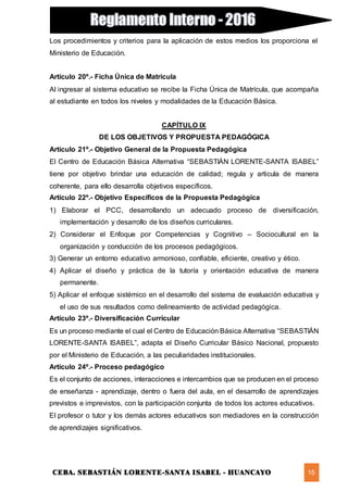 CEBA. SEBASTIÁN LORENTE-SANTA ISABEL - HUANCAYO 15
Los procedimientos y criterios para la aplicación de estos medios los proporciona el
Ministerio de Educación.
Artículo 20º.- Ficha Única de Matrícula
Al ingresar al sistema educativo se recibe la Ficha Única de Matrícula, que acompaña
al estudiante en todos los niveles y modalidades de la Educación Básica.
CAPÍTULO IX
DE LOS OBJETIVOS Y PROPUESTA PEDAGÓGICA
Artículo 21º.- Objetivo General de la Propuesta Pedagógica
El Centro de Educación Básica Alternativa “SEBASTIÁN LORENTE-SANTA ISABEL”
tiene por objetivo brindar una educación de calidad; regula y articula de manera
coherente, para ello desarrolla objetivos específicos.
Artículo 22º.- Objetivo Específicos de la Propuesta Pedagógica
1) Elaborar el PCC, desarrollando un adecuado proceso de diversificación,
implementación y desarrollo de los diseños curriculares.
2) Considerar el Enfoque por Competencias y Cognitivo – Sociocultural en la
organización y conducción de los procesos pedagógicos.
3) Generar un entorno educativo armonioso, confiable, eficiente, creativo y ético.
4) Aplicar el diseño y práctica de la tutoría y orientación educativa de manera
permanente.
5) Aplicar el enfoque sistémico en el desarrollo del sistema de evaluación educativa y
el uso de sus resultados como delineamiento de actividad pedagógica.
Artículo 23º.- Diversificación Curricular
Es un proceso mediante el cual el Centro de Educación Básica Alternativa “SEBASTIÁN
LORENTE-SANTA ISABEL”, adapta el Diseño Curricular Básico Nacional, propuesto
por el Ministerio de Educación, a las peculiaridades institucionales.
Artículo 24º.- Proceso pedagógico
Es el conjunto de acciones, interacciones e intercambios que se producen en el proceso
de enseñanza - aprendizaje, dentro o fuera del aula, en el desarrollo de aprendizajes
previstos e imprevistos, con la participación conjunta de todos los actores educativos.
El profesor o tutor y los demás actores educativos son mediadores en la construcción
de aprendizajes significativos.
 