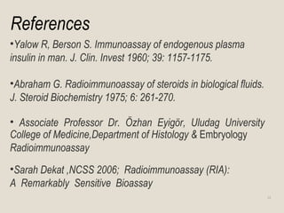 References
•Yalow R, Berson S. Immunoassay of endogenous plasma
insulin in man. J. Clin. Invest 1960; 39: 1157-1175.
•Abraham G. Radioimmunoassay of steroids in biological fluids.
J. Steroid Biochemistry 1975; 6: 261-270.
• Associate Professor Dr. Özhan Eyigör, Uludag University
College of Medicine,Department of Histology & Embryology
Radioimmunoassay
•Sarah Dekat ,NCSS 2006; Radioimmunoassay (RIA):
A Remarkably Sensitive Bioassay
34
 