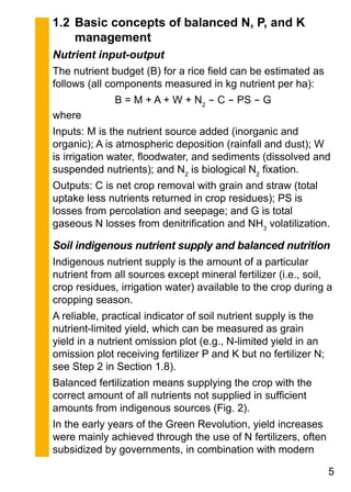 1.2	Basic concepts of balanced N, P, and K
management
Nutrient input-output
The nutrient budget (B) for a rice field can be estimated as
follows (all components measured in kg nutrient per ha):
B = M + A + W + N2
- C - PS - G
where
Inputs: M is the nutrient source added (inorganic and
organic); A is atmospheric deposition (rainfall and dust); W
is irrigation water, floodwater, and sediments (dissolved and
suspended nutrients); and N2
is biological N2
fixation.
Outputs: C is net crop removal with grain and straw (total
uptake less nutrients returned in crop residues); PS is
losses from percolation and seepage; and G is total
gaseous N losses from denitrification and NH3
volatilization.
Soil indigenous nutrient supply and balanced nutrition
Indigenous nutrient supply is the amount of a particular
nutrient from all sources except mineral fertilizer (i.e., soil,
crop residues, irrigation water) available to the crop during a
cropping season.
A reliable, practical indicator of soil nutrient supply is the
nutrient-limited yield, which can be measured as grain
yield in a nutrient omission plot (e.g., N-limited yield in an
omission plot receiving fertilizer P and K but no fertilizer N;
see Step 2 in Section 1.8).
Balanced fertilization means supplying the crop with the
correct amount of all nutrients not supplied in sufficient
amounts from indigenous sources (Fig. 2).
In the early years of the Green Revolution, yield increases
were mainly achieved through the use of N fertilizers, often
subsidized by governments, in combination with modern
 