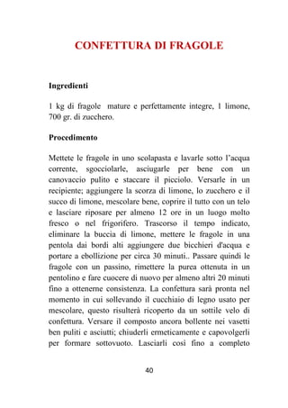 40
CONFETTURA DI FRAGOLE
Ingredienti
1 kg di fragole mature e perfettamente integre, 1 limone,
700 gr. di zucchero.
Procedimento
Mettete le fragole in uno scolapasta e lavarle sotto l’acqua
corrente, sgocciolarle, asciugarle per bene con un
canovaccio pulito e staccare il picciolo. Versarle in un
recipiente; aggiungere la scorza di limone, lo zucchero e il
succo di limone, mescolare bene, coprire il tutto con un telo
e lasciare riposare per almeno 12 ore in un luogo molto
fresco o nel frigorifero. Trascorso il tempo indicato,
eliminare la buccia di limone, mettere le fragole in una
pentola dai bordi alti aggiungere due bicchieri d'acqua e
portare a ebollizione per circa 30 minuti.. Passare quindi le
fragole con un passino, rimettere la purea ottenuta in un
pentolino e fare cuocere di nuovo per almeno altri 20 minuti
fino a ottenerne consistenza. La confettura sarà pronta nel
momento in cui sollevando il cucchiaio di legno usato per
mescolare, questo risulterà ricoperto da un sottile velo di
confettura. Versare il composto ancora bollente nei vasetti
ben puliti e asciutti; chiuderli ermeticamente e capovolgerli
per formare sottovuoto. Lasciarli così fino a completo
 