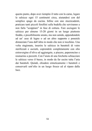 51
questo punto, dopo aver riempito il tutto con la carne, legare
le salsicce ogni 15 centimetri circa, aiutandosi con del
semplice spago da cucina. Infine con uno stuzzicadenti,
praticare tanti piccoli forellini sulla budella che serviranno a
non farla "scoppiare" in fase di cottura. Fare asciugare le
salsicce per almeno 15-20 giorni in un luogo piuttosto
freddo, e possibilmente areato, ma non umido, appendendole
ad un’ asse di legno o ad un altro supporto e ponetele
distanziate l’una dall’altra in modo che non si tocchino. Una
volta stagionate, inserire le salsicce in barattoli di vetro
sterilizzati e asciutti, coprendole completamente con olio
extravergine d’oliva ed aggiungete, a piacere, peperoncino e
rosmarino a pezzetti. Con l’aiuto di una forchetta schiacciare
le salsicce verso il basso, in modo da far uscire tutta l’aria
dai barattoli. Quindi, chiudere ermeticamente i barattoli e
conservarli sott’olio in un luogo fresco ed al riparo dalla
luce.
 