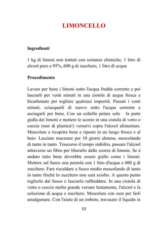 53
LIMONCELLO
Ingredienti
1 kg di limoni non trattati con sostanze chimiche, 1 litro di
alcool puro a 95%, 600 g di zucchero, 1 litro di acqua
Procedimento
Lavare per bene i limoni sotto l'acqua fredda corrente e poi
lasciarli per venti minuti in una ciotola di acqua fresca e
bicarbonato per togliere qualsiasi impurità. Passati i venti
minuti, sciacquarli di nuovo sotto l'acqua corrente e
asciugarli per bene. Con un coltello pelare solo la parte
gialla dei limoni e mettere le scorze in una ciotola di vetro o
coccio (non di plastica!) versarvi sopra l'alcool alimentare.
Mescolare e ricoprire bene e riporre in un luogo fresco e al
buio. Lasciare macerare per 10 giorni almeno, mescolando
di tanto in tanto. Trascorso il tempo stabilito, passare l'alcool
attraverso un filtro per liberarlo dalle scorze di limone. Se è
andato tutto bene dovrebbe essere giallo come i limoni.
Mettere sul fuoco una pentola con 1 litro d'acqua e 600 g di
zucchero. Fare riscaldare a fuoco medio mescolando di tanto
in tanto finché lo zucchero non sarà sciolto. A questo punto
toglierlo dal fuoco e lasciarlo raffreddare. In una ciotola di
vetro o coccio molto grande versare lentamente, l'alcool e la
soluzione di acqua e zucchero. Mescolare con cura per farli
amalgamare. Con l'aiuto di un imbuto, travasare il liquido in
 