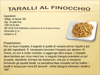 Ingredienti:
-350gr. di farina “00”
-5gr. di sale fino
-100 ml di olio
-60 ml di vino bianco(in sostituzione 30 ml di liquore Anice)
-finocchio q. b.
-acqua q. b.


Preparazione:
Per un buon impasto, il segreto è quello di versare prima i liquidi e poi
gli altri ingredienti. E’ necessario lavorare l’impasto per almeno 10
minuti, se non è molto morbido, si aggiunge altra acqua. L’impasto
deve lievitare per circa mezz’ora, in seguito bisogna prendere un po’
di pasta, stenderla, formare dei bastoncini, che poi si chiudono
formando gli squisiti taralli. La penultima fase consiste nel far bollire i
taralli in acqua per circa 60 secondi . Infine bisogna infornare i taralli a
180°.
 