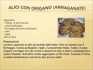 Ingredienti:
- 1200gr. di alici fresche;
-- pane grattugiato;
- formaggio pecorino grattugiato;
- sale;
- pepe;
-olio di oliva.

Preparazione
Lavare e spianare la alici privandole della testa. Fare un impasto con il
formaggio, il pane grattugiato, l’aglio, il prezzemolo tritato, il sale e il pepe.
Ungere una teglia con olio d’oliva e disporre le alici a strati e cospargendovi
sopra l’impasto. Sull’ultimo strato aggiungere un filo d’olio. Cuocere in forno
a media temperatura e servire le alici ancora calde.
 