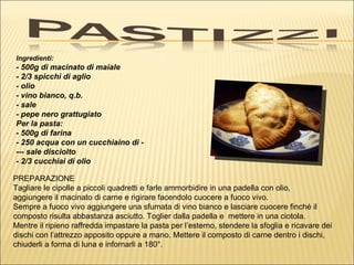 Ingredienti:
- 500g di macinato di maiale
- 2/3 spicchi di aglio
- olio
- vino bianco, q.b.
- sale
- pepe nero grattugiato
Per la pasta:
- 500g di farina
- 250 acqua con un cucchiaino di -
--- sale disciolto
- 2/3 cucchiai di olio

PREPARAZIONE
Tagliare le cipolle a piccoli quadretti e farle ammorbidire in una padella con olio,
aggiungere il macinato di carne e rigirare facendolo cuocere a fuoco vivo.
Sempre a fuoco vivo aggiungere una sfumata di vino bianco e lasciare cuocere finché il
composto risulta abbastanza asciutto. Toglier dalla padella e mettere in una ciotola.
Mentre il ripieno raffredda impastare la pasta per l’esterno, stendere la sfoglia e ricavare dei
dischi con l’attrezzo apposito oppure a mano. Mettere il composto di carne dentro i dischi,
chiuderli a forma di luna e infornarli a 180°.
 