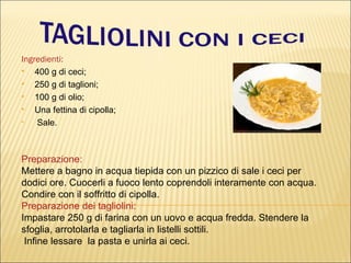 Ingredienti:
   400 g di ceci;
   250 g di taglioni;
   100 g di olio;
   Una fettina di cipolla;
•    Sale.



Preparazione:
Mettere a bagno in acqua tiepida con un pizzico di sale i ceci per
dodici ore. Cuocerli a fuoco lento coprendoli interamente con acqua.
Condire con il soffritto di cipolla.
Preparazione dei tagliolini:
Impastare 250 g di farina con un uovo e acqua fredda. Stendere la
sfoglia, arrotolarla e tagliarla in listelli sottili.
 Infine lessare la pasta e unirla ai ceci.
 