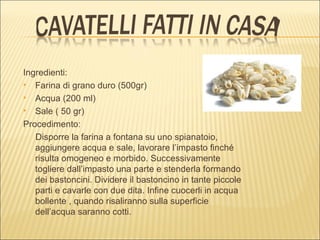 Ingredienti:
 Farina di grano duro (500gr)

 Acqua (200 ml)

 Sale ( 50 gr)

Procedimento:
   Disporre la farina a fontana su uno spianatoio,
   aggiungere acqua e sale, lavorare l’impasto finché
   risulta omogeneo e morbido. Successivamente
   togliere dall’impasto una parte e stenderla formando
   dei bastoncini. Dividere il bastoncino in tante piccole
   parti e cavarle con due dita. Infine cuocerli in acqua
   bollente , quando risaliranno sulla superficie
   dell’acqua saranno cotti.
 