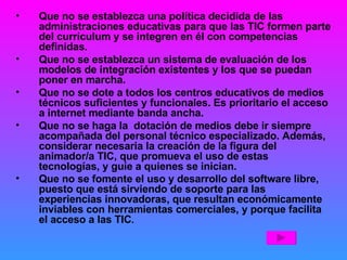 Que no se establezca una política decidida de las administraciones educativas para que las TIC formen parte del currículum y se integren en él con competencias definidas. Que no se establezca un sistema de evaluación de los modelos de integración existentes y los que se puedan poner en marcha. Que no se dote a todos los centros educativos de medios técnicos suficientes y funcionales. Es prioritario el acceso a internet mediante banda ancha. Que no se haga la  dotación de medios debe ir siempre acompañada del personal técnico especializado. Además, considerar necesaria la creación de la figura del animador/a TIC, que promueva el uso de estas tecnologías, y guíe a quienes se inician. Que no se fomente el uso y desarrollo del software libre, puesto que está sirviendo de soporte para las experiencias innovadoras, que resultan económicamente inviables con herramientas comerciales, y porque facilita el acceso a las TIC . 