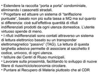 • Estendere la raccolta “porta a porta” condominiale,
eliminando i cassonetti stradali.
• Progettare ed attuare un sistema di “tariffazione
puntuale”, basato non più sulla tassa a MQ ma sul quanto
si differenzia: cioè sull'effettiva quantità di rifiuti
indifferenziati prodotti da ogni utenza domestica. L’utente
virtuoso spende di meno.
• I rifiuti indifferenziati sono contati attraverso un sistema
di lettura elettronico basato su un transponder
elettromagnetico “passivo” (TAG). La lettura di questa
targhetta adesiva permette di associare al sacchetto il
codice, univoco, di ogni utenza.
• Istituire dei Centri di Riuso municipali.
• Lavorare sulla prossimità, facilitando lo sviluppo di nuove
filiere di riuso/riciclo/economia circolare.
• Puntare al Recupero di Materia piuttosto che al CDR
 