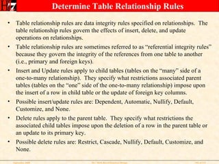Determine Table Relationship Rules Table relationship rules are data integrity rules specified on relationships.  The table relationship rules govern the effects of insert, delete, and update operations on relationships. Table relationship rules are sometimes referred to as “referential integrity rules” because they govern the integrity of the references from one table to another (i.e., primary and foreign keys). Insert and Update rules apply to child tables (tables on the “many” side of a one-to-many relationship).  They specify what restrictions associated parent tables (tables on the “one” side of the one-to-many relationship) impose upon the insert of a row in child table or the update of foreign key columns. Possible insert/update rules are: Dependent, Automatic, Nullify, Default, Customize, and None. Delete rules apply to the parent table.  They specify what restrictions the associated child tables impose upon the deletion of a row in the parent table or an update to its primary key. Possible delete rules are: Restrict, Cascade, Nullify, Default, Customize, and None. 