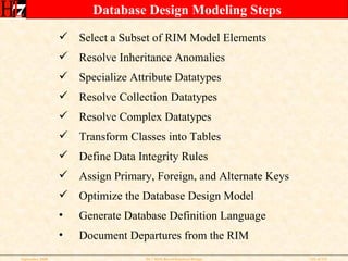 Database Design Modeling Steps Select a Subset of RIM Model Elements Resolve Inheritance Anomalies Specialize Attribute Datatypes Resolve Collection Datatypes Resolve Complex Datatypes Transform Classes into Tables Define Data Integrity Rules Assign Primary, Foreign, and Alternate Keys Optimize the Database Design Model Generate Database Definition Language Document Departures from the RIM 