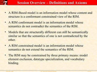Session Overview – Definitions and Axioms A RIM-Based model is an information model whose content and structure is a conformant constrained view of the RIM.  A RIM conformant model is an information model whose semantics do not contradict the semantics of the RIM. Models that are structurally different can still be semantically similar so that the semantics of one is not contradicted by the other. A RIM constrained model is an information model whose semantics do not extend the semantics of the RIM. The RIM may be constrained by three primary means: model element exclusion, datatype specialization, and vocabulary binding. 
