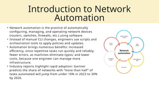 • Network automation is the practice of automatically
configuring, managing, and operating network devices
(routers, switches, firewalls, etc.) using software.
• Instead of manual CLI changes, engineers use scripts and
orchestration tools to apply policies and updates.
• Automation brings numerous benefits: increased
efficiency, since repetitive tasks run quickly and reliably;
fewer errors, as machines eliminate typos; and lower
costs, because one engineer can manage more
infrastructure.
• Industry reports highlight rapid adoption: Gartner
predicts the share of networks with “more than half” of
tasks automated will jump from under 10% in 2023 to 30%
by 2026.
Introduction to Network
Automation
 