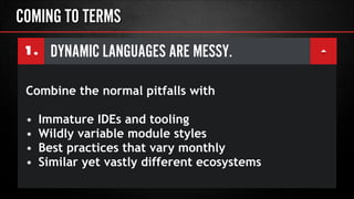 DYNAMIC LANGUAGES ARE MESSY.1.
COMING TO TERMS
Combine the normal pitfalls with
!
• Immature IDEs and tooling
• Wildly variable module styles
• Best practices that vary monthly
• Similar yet vastly different ecosystems
 