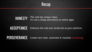 Recap
PERSEVERANCE
The web has unique value,
it’s not a cheap alternative to native apps.
Embrace the web and JavaScript as your platform.
Create new tools. Automate & visualize everything.
ACCEPTANCE
HONESTY
 