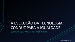 A EVOLUÇÃO DA TECNOLOGIA
CONDUZ PARA A IGUALDADE
ESTUDO COMPARATIVO: RISC X CISC
Gabriela Coelho
 