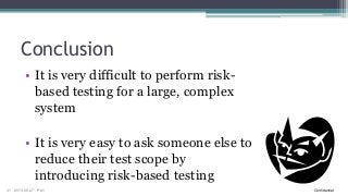 Conclusion
• It is very difficult to perform riskbased testing for a large, complex
system

• It is very easy to ask someone else to
reduce their test scope by
introducing risk-based testing
31

2013-09-27

PA1

Confidential

 