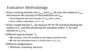 Evaluation Methodology
• Given a training and test sets Ctrain and Ctest, we train the model on Ctrain
and measure the accuracy of the predictions on Ctest
• Chronologically split each cascade c ∈ Ctest into c1 and c2
• Pick a random subsample c3 ⊆ V − Uc
• Given a target horizon Th, we measure TP, FP, TN and FN by feeding the
models on c1 and then predicting the activation within Th for each
element in c2 ∪ c3
• Different ways to choose Th:
• VH: varying Th from the smallest to the largest activation time
• AT: the true activation time in c of each user u ∈ c2 ∪ c3
• Different configurations:
• PATH(#cells, embedding, batchsize)
 