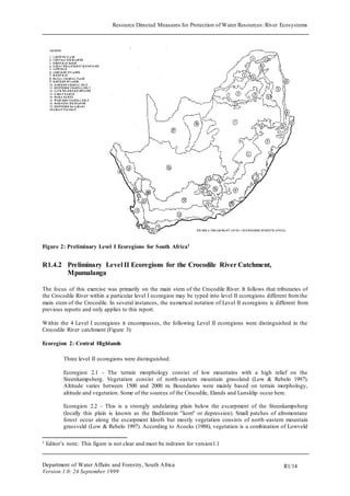 Resource Directed Measures for Protection of Water Resources: River Ecosystems 
Department of Water Affairs and Forestry, South Africa 
Version 1.0: 24 September 1999 
R1/14 
Figure 2: Preliminary Level I Ecoregions for South Africa1 
R1.4.2 Preliminary Level II Ecoregions for the Crocodile River Catchment, 
Mpumalanga 
The focus of this exercise was primarily on the main stem of the Crocodile River. It follows that tributaries of 
the Crocodile River within a particular level I ecoregion may be typed into level II ecoregions different from the 
main stem of the Crocodile. In several instances, the numerical notation of Level II ecoregions is different from 
previous reports and only applies to this report. 
Within the 4 Level I ecoregions it encompasses, the following Level II ecoregions were distinguished in the 
Crocodile River catchment (Figure 3): 
Ecoregion 2: Central Highlands 
Three level II ecoregions were distinguished: 
Ecoregion 2.1 - The terrain morphology consist of low mountains with a high relief on the 
Steenkampsberg. Vegetation consist of north-eastern mountain grassland (Low & Rebelo 1997). 
Altitude varies between 1500 and 2000 m. Boundaries were mainly based on terrain morphology, 
altitude and vegetation. Some of the sources of the Crocodile, Elands and Lunsklip occur here. 
Ecoregion 2.2 - This is a strongly undulating plain below the escarpment of the Steenkampsberg 
(locally this plain is known as the Badfontein "kom" or depression). Small patches of afromontane 
forest occur along the escarpment kloofs but mostly vegetation consists of north -eastern mountain 
grassveld (Low & Rebelo 1997). According to Acocks (1988), vegetation is a combination of Lowveld 
1 Editor’s note: This figure is not clear and must be redrawn for version1.1 
 