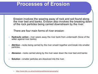 Processes of Erosion
Erosion involves the wearing away of rock and soil found along
the river bed and banks. Erosion also involves the breaking down
of the rock particles being carried downstream by the river.
There are four main forms of river erosion:
 Hydraulic action - river wears away the river bank from underneath (force of the
water against river banks)
 Attrition - rocks being carried by the river smash together and break into smaller
particles.
 Abrasion - rocks carried along by the river wear down the river bed and banks
 Solution - smaller particles are dissolved into the river.
 http://www.bbc.co.uk/schools/gcsebitesize/geography/
 
