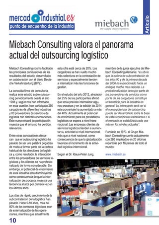 10 
Artículo 
Miebach Consulting valora el panorama 
actual del outsourcing logístico 
Miebach Consulting nos ha facilitado 
las principales conclusiones de los 
resultados del estudio desarrollado 
en colaboración con el diario Deuts-che 
Verkehrszeitung (DVZ). 
La conocida fi rma de consultoría 
realiza este estudio sobre outsour-cing 
periódicamente desde el año 
1998 y, según nos han informado, 
en esta ocasión, han participado 250 
cargadores de diferentes industrias 
y 80 proveedores de servicios de 
logística con distintas orientaciones. 
Este nuevo récord de participación 
muestra que el tema no ha perdido 
relevancia. 
Entre otras conclusiones desta-can 
que el outsourcing logístico ha 
pasado de ser una palabra pegadiza 
de moda a formar parte de la cartera 
habitual de los directores de logísti-ca 
y, como resultado, la interacción 
entre los proveedores de servicios lo-gísticos 
y los clientes se ha profesio-nalizado 
de forma considerable. Sin 
embargo, el potencial de crecimiento 
de esta industria está disminuyendo 
como consecuencia de que la inter-nalización 
de procesos muestra una 
tendencia al alza por primera vez en 
los últimos años. 
Los días de rápido crecimiento de la 
subcontratación de la logística han 
pasado. Hace 5-10 años, más del 
80% de los contratos logísticos eran 
de externalización de las opera-ciones, 
mientras que actualmente 
esta cifra está cerca de 20%. Los 
cargadores se han vuelto mucho 
más selectivos en la contratación de 
servicios y especialmente tienden 
a internalizar más las funciones de 
gestión. 
En el estudio del año 2012, alrededor 
del 25% de los participantes afi rmó 
que tenía previsto internalizar algu-nos 
procesos y en la edición de 2014 
este porcentaje ha aumentado a más 
del 40%. Actualmente el potencial 
de crecimiento para los prestatarios 
logísticos se espera a nivel trans-nacional. 
Las empresas clientes de 
servicios logísticos tienden a aumen-tar 
su actividad a nivel internacional, 
más que a nivel nacional, como 
consecuencia de que la globalización 
favorece el incremento de la activi-dad 
logística interncional. 
Según el Dr. Klaus-Peter Jung, 
miembro de la junta ejecutiva de Mie-bach 
Consulting Alemania: “es obvio 
que la euforia de subcontratación de 
los años 90 y de la primera década 
del 2000 ha evolucionado hacia un 
enfoque mucho más racional. La 
profesionalización tanto por parte de 
los proveedores de servicios como 
por la de los cargadores constituye 
un benefi cio para la industria en 
general. Lo interesante será ver si 
el nuevo potencial de outsourcing 
puede ser desarrollado sobre la base 
de estas condiciones cambiantes o si 
el mercado se estabilizará cada vez 
más en los niveles actuales”. 
Fundado en 1973, el Grupo Mie-bach 
Consulting cuenta actualmente 
con 280 empleados en 20 ofi cinas 
repartidas por 16 países de todo el 
mundo. 
www.miebach.es 
 